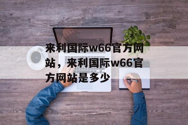 来利国际w66官方网站，来利国际w66官方网站是多少